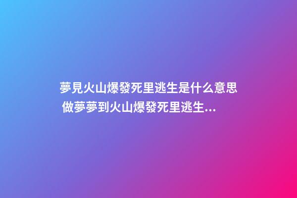 夢見火山爆發死里逃生是什么意思 做夢夢到火山爆發死里逃生好不